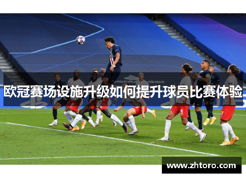 欧冠赛场设施升级如何提升球员比赛体验 欧冠赛场设施升级如何提升球员比赛体验