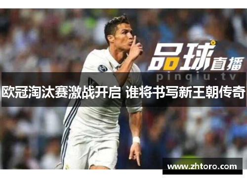 欧冠淘汰赛激战开启 谁将书写新王朝传奇 欧冠淘汰赛激战开启 谁将书写新王朝传奇