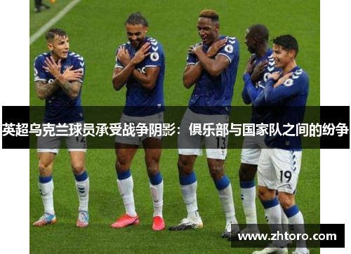 英超乌克兰球员承受战争阴影:俱乐部与国家队之间的纷争 英超乌克兰球员承受战争阴影:俱乐部与国家队之间的纷争