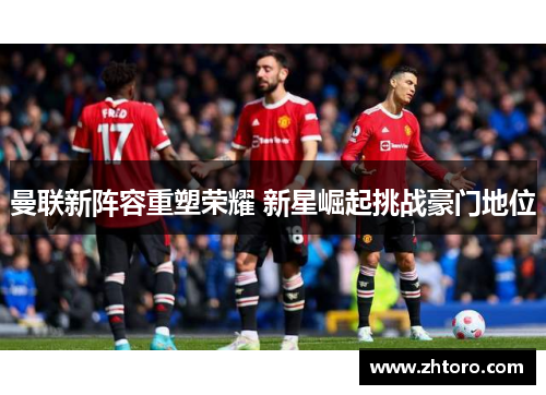 曼联新阵容重塑荣耀 新星崛起挑战豪门地位 曼联新阵容重塑荣耀 新星崛起挑战豪门地位
